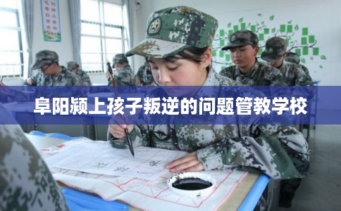 阜阳颍上孩子叛逆的问题管教学校