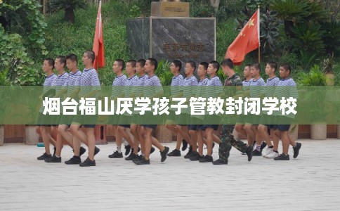 烟台福山厌学孩子管教封闭学校