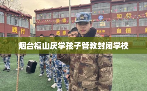 烟台福山厌学孩子管教封闭学校