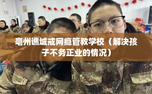 亳州谯城戒网瘾管教学校（解决孩子不务正业的情况）