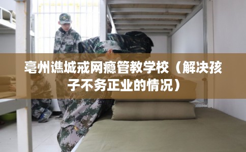 亳州谯城戒网瘾管教学校（解决孩子不务正业的情况）
