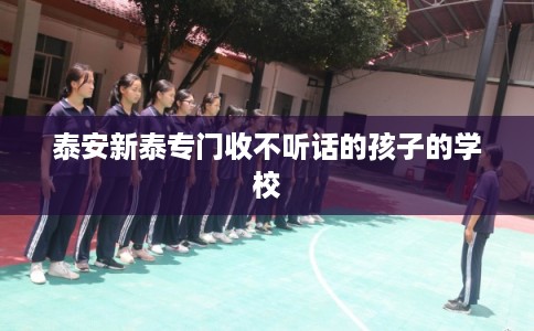 泰安新泰专门收不听话的孩子的学校 泰安新泰专门收不听话的孩子的学校