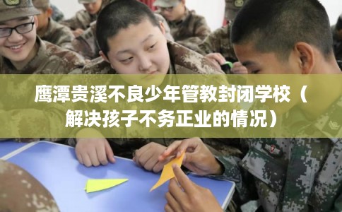 鹰潭贵溪不良少年管教封闭学校（解决孩子不务正业的情况）