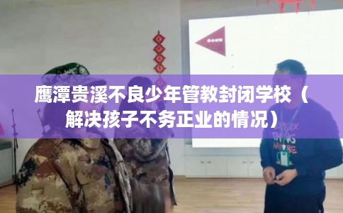 鹰潭贵溪不良少年管教封闭学校（解决孩子不务正业的情况）