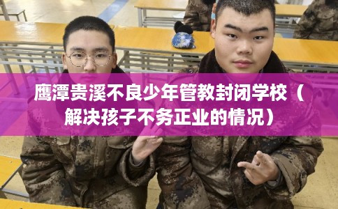 鹰潭贵溪不良少年管教封闭学校（解决孩子不务正业的情况）
