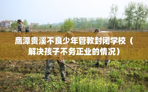 鹰潭贵溪不良少年管教封闭学校（解决孩子不务正业的情况）