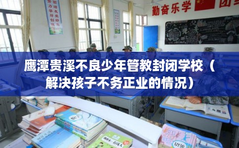 鹰潭贵溪不良少年管教封闭学校（解决孩子不务正业的情况）