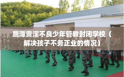 鹰潭贵溪不良少年管教封闭学校（解决孩子不务正业的情况）