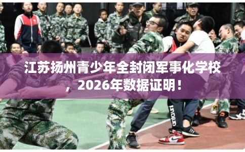 江苏扬州青少年全封闭军事化学校,2026年数据证明! 江苏扬州青少年全封闭军事化学校,2026年数据证明!