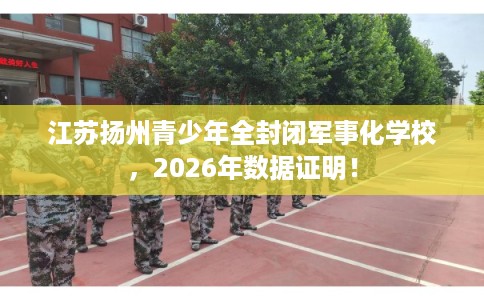 江苏扬州青少年全封闭军事化学校,2026年数据证明! 江苏扬州青少年全封闭军事化学校,2026年数据证明!