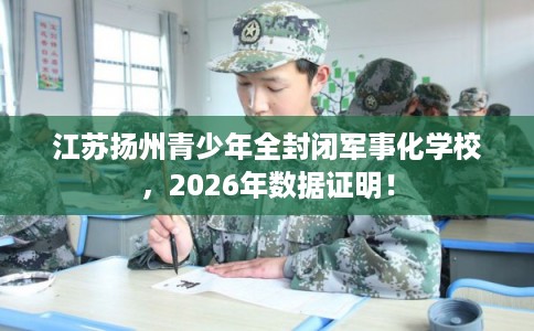 江苏扬州青少年全封闭军事化学校,2026年数据证明! 江苏扬州青少年全封闭军事化学校,2026年数据证明!
