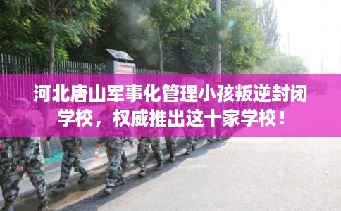 河北唐山军事化管理小孩叛逆封闭学校，权威推出这十家学校！