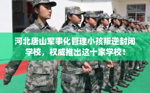 河北唐山军事化管理小孩叛逆封闭学校，权威推出这十家学校！