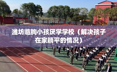 潍坊临朐小孩厌学学校(解决孩子在家躺平的情况) 潍坊临朐小孩厌学学校(解决孩子在家躺平的情况)
