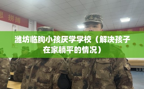 潍坊临朐小孩厌学学校(解决孩子在家躺平的情况) 潍坊临朐小孩厌学学校(解决孩子在家躺平的情况)