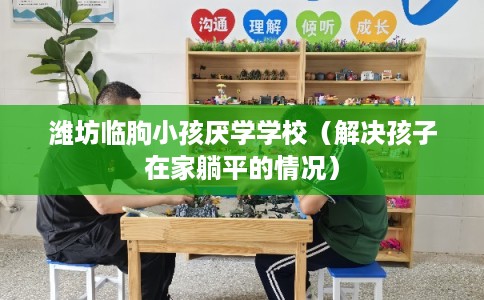 潍坊临朐小孩厌学学校(解决孩子在家躺平的情况) 潍坊临朐小孩厌学学校(解决孩子在家躺平的情况)
