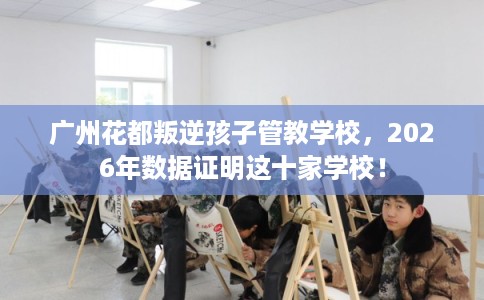 广州花都叛逆孩子管教学校，2026年数据证明这十家学校！