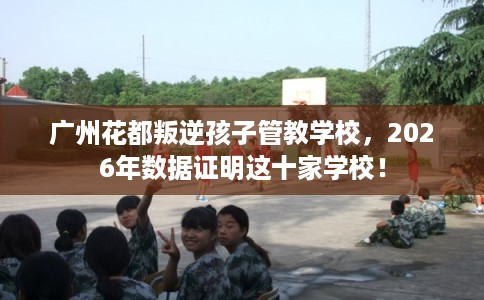 广州花都叛逆孩子管教学校，2026年数据证明这十家学校！