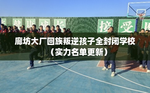 廊坊大厂回族叛逆孩子全封闭学校（实力名单更新）