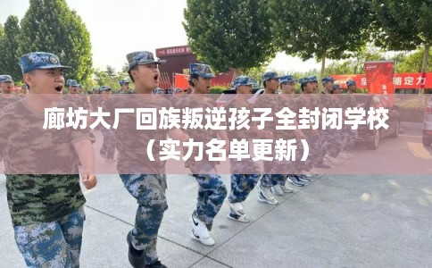 廊坊大厂回族叛逆孩子全封闭学校（实力名单更新）