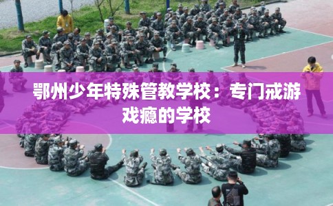 鄂州少年特殊管教学校:专门戒游戏瘾的学校 鄂州少年特殊管教学校:专门戒游戏瘾的学校