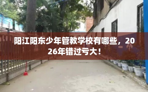 阳江阳东少年管教学校有哪些，2026年错过亏大！