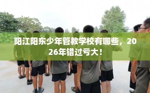 阳江阳东少年管教学校有哪些，2026年错过亏大！