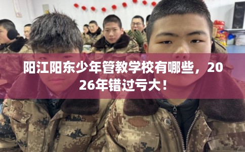 阳江阳东少年管教学校有哪些，2026年错过亏大！