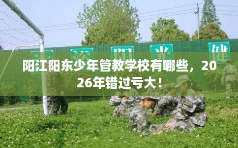 阳江阳东少年管教学校有哪些，2026年错过亏大！
