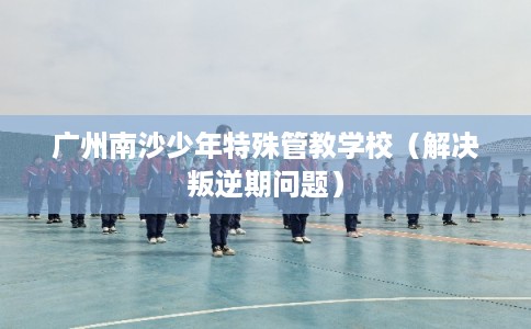 广州南沙少年特殊管教学校(解决叛逆期问题) 广州南沙少年特殊管教学校(解决叛逆期问题)