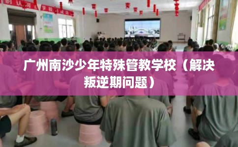 广州南沙少年特殊管教学校(解决叛逆期问题) 广州南沙少年特殊管教学校(解决叛逆期问题)