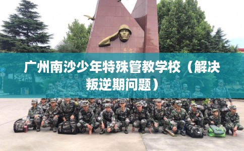 广州南沙少年特殊管教学校(解决叛逆期问题) 广州南沙少年特殊管教学校(解决叛逆期问题)