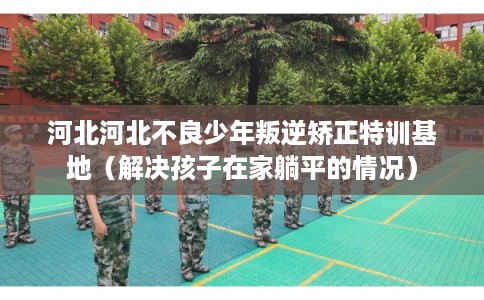 河北河北不良少年叛逆矫正特训基地(解决孩子在家躺平的情况) 河北河北不良少年叛逆矫正特训基地(解决孩子在家躺平的情况)