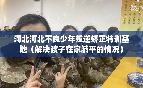 河北河北不良少年叛逆矫正特训基地(解决孩子在家躺平的情况) 河北河北不良少年叛逆矫正特训基地(解决孩子在家躺平的情况)