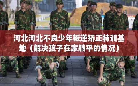 河北河北不良少年叛逆矫正特训基地(解决孩子在家躺平的情况) 河北河北不良少年叛逆矫正特训基地(解决孩子在家躺平的情况)