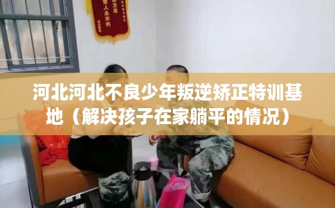 河北河北不良少年叛逆矫正特训基地(解决孩子在家躺平的情况) 河北河北不良少年叛逆矫正特训基地(解决孩子在家躺平的情况)