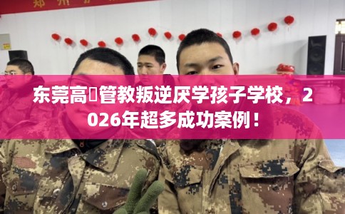 东莞高埗管教叛逆厌学孩子学校，2026年超多成功案例！