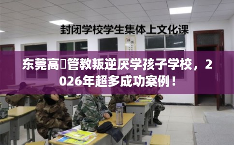 东莞高埗管教叛逆厌学孩子学校，2026年超多成功案例！