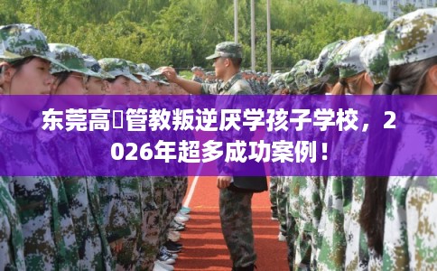 东莞高埗管教叛逆厌学孩子学校，2026年超多成功案例！
