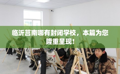 临沂莒南哪有封闭学校，本篇为您隆重呈现！