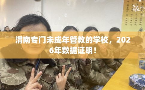 渭南专门未成年管教的学校，2026年数据证明！