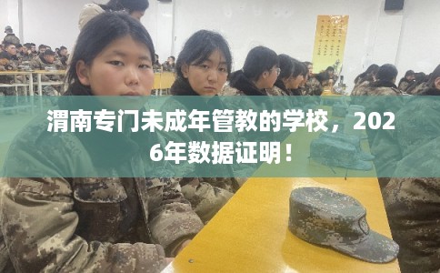 渭南专门未成年管教的学校，2026年数据证明！