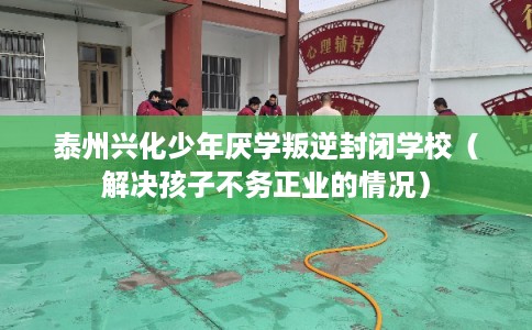 泰州兴化少年厌学叛逆封闭学校（解决孩子不务正业的情况）