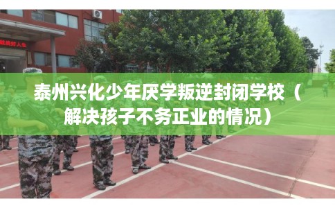 泰州兴化少年厌学叛逆封闭学校（解决孩子不务正业的情况）