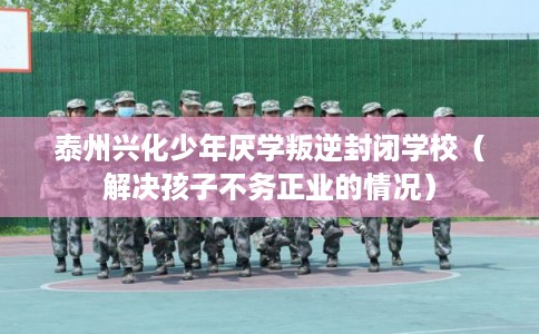 泰州兴化少年厌学叛逆封闭学校（解决孩子不务正业的情况）