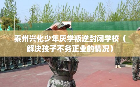 泰州兴化少年厌学叛逆封闭学校（解决孩子不务正业的情况）