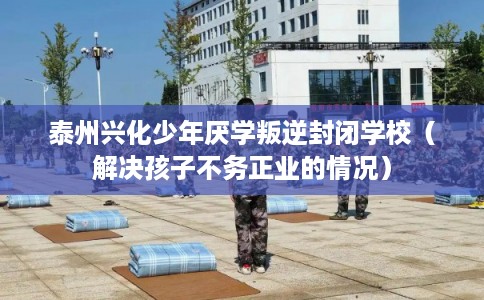 泰州兴化少年厌学叛逆封闭学校（解决孩子不务正业的情况）