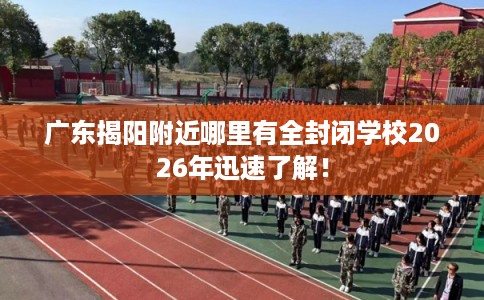 广东揭阳附近哪里有全封闭学校2026年迅速了解！