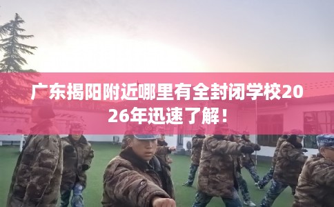 广东揭阳附近哪里有全封闭学校2026年迅速了解！