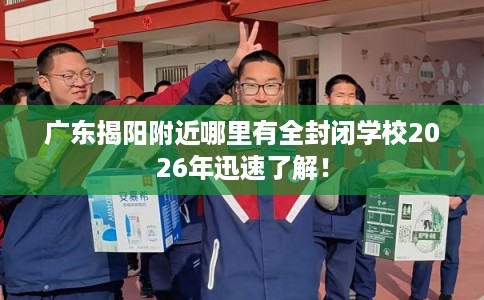 广东揭阳附近哪里有全封闭学校2026年迅速了解！